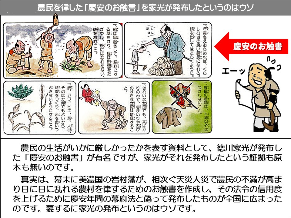 農民を律した「慶安のお触書」を家光が発布したというのはウソ

慶安のお触書

エーッ

一、朝は早起きして、絶翔にする草をかり、昼は田畑をたがやし、晩にはなわをない、 表をあむこと。

一、年貢さえおさめれば、くらしむきの良い民になれる。 霧を出してはたらくように。

一、きれいな女房でも、系ばかりのんで、寺まいりや遊びのすきな女房は離縁すること。 

一、麦、アワ、ヒエ、爽、大根、 そのほか何でもよいから、 雑穀をつくり、米を食いつぶさないようにすること。

一、農民の着物は、木家以外はつかわないこと。

農民の生活がいかに厳しかったかを表す資料として、徳川家光が発布した「慶安のお触書」が有名ですが、家光がそれを発布したという証拠も原本も無いのです。

真実は、幕末に美濃国の岩村藩が、相次ぐ天災人災で農民の不満が高まり日に日に乱れる農村を律するためのお触書を作成し、その法令の信用度を上げるために慶安年間の幕府法と偽って発布したものが全国に広まったのです。要するに家光の発布というのはウソです。