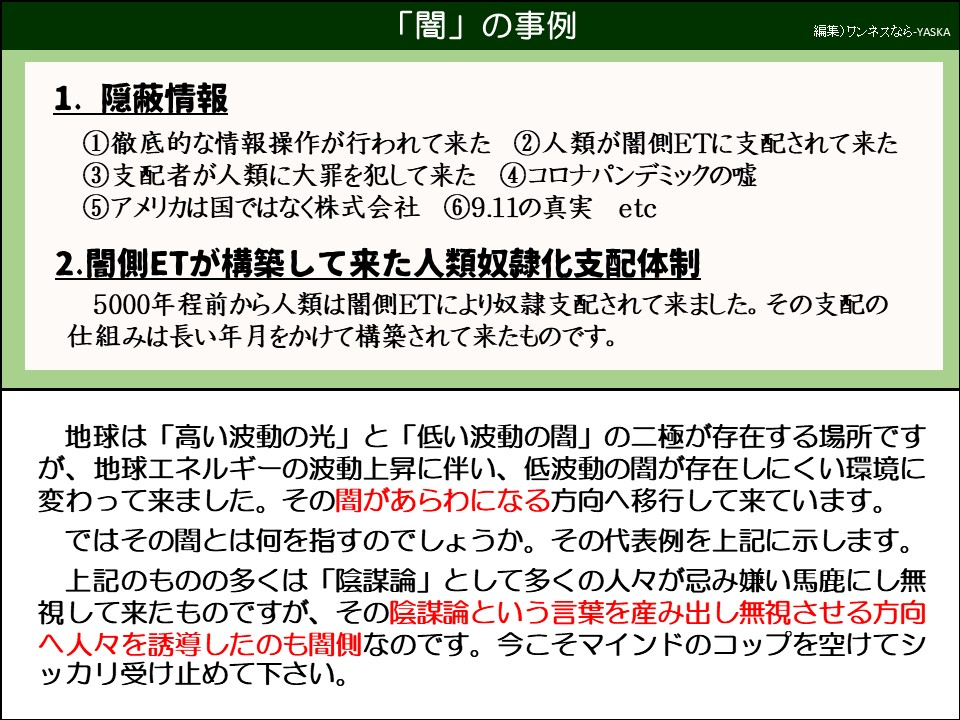 「闇」の事例

1. 隠蔽情報

①徹底的な情報操作が行われて来た

②人類が闇側ETに支配されて来た

③支配者が人類に大罪を犯して来た ④ コロナパンデミックの嘘

⑤アメリカは国ではなく株式会社

⑥9.11の真実 etc

2.闇側ETが構築して来た人類奴隷化支配体制

5000年程前から人類は闇側ETにより奴隷支配されて来ました。その支配の仕組みは長い年月をかけて構築されて来たものです。

地球は「高い波動の光」 「低い波動の闇」の二極が存在する場所ですが、地球エネルギーの波動上昇に伴い、低波動の闇が存在しにくい環境に変わって来ました。その闇があらわになる方向へ移行して来ています。

ではその闇とは何を指すのでしょうか。その代表例を上記に示します。 上記のものの多くは「陰謀論」として多くの人々が忌み嫌い馬鹿にし無視して来たものですが、その陰謀論という言葉を産み出し無視させる方向へ人々を誘導したのも闇側なのです。今こそマインドのコップを空けてシッカリ受け止めて下さい。