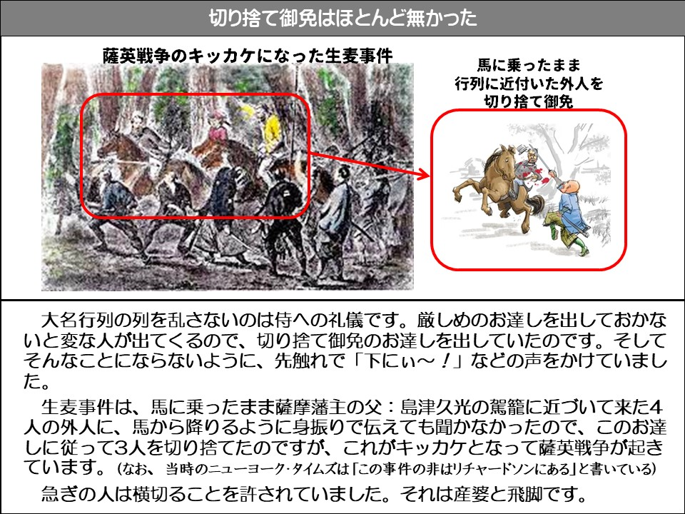 切り捨て御免はほとんど無かった

薩英戦争のキッカケになった生麦事件

馬に乗ったまま行列に近付いた外人を切り捨て御免

大名行列の列を乱さないのは侍への礼儀です。厳しめのお達しを出しておかないと変な人が出てくるので、切り捨て御免のお達しを出していたのです。そしてそんなことにならないように、先触れで「下にぃ~!」などの声をかけていました。

生麦事件は、馬に乗ったまま薩摩藩主の父:島津久光の駕籠に近づいて来た4人の外人に、馬から降りるように身振りで伝えても聞かなかったので、このお達しに従って3人を切り捨てたのですが、これがキッカケとなって薩英戦争が起きています。(なお、当時のニューヨーク・タイムズは「この事件の非はリチャードソンにある」と書いている)

急ぎの人は横切ることを許されていました。それは産婆と飛脚です。