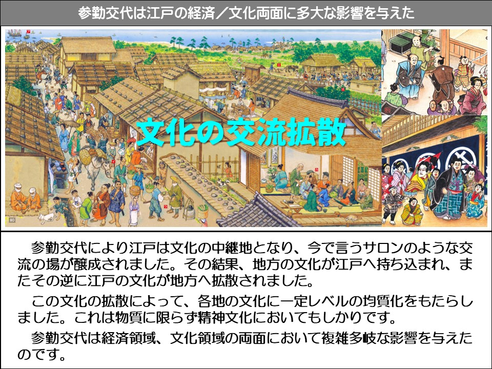 参勤交代は江戸の経済/文化両面に多大な影響を与えた

文化の交流拡散

参勤交代により江戸は文化の中継地となり、今で言うサロンのような交流の場が醸成されました。その結果、地方の文化が江戸へ持ち込まれ、またその逆に江戸の文化が地方へ拡散されました。

この文化の拡散によって、各地の文化に一定レベルの均質化をもたらしました。これは物質に限らず精神文化においてもしかりです。

参勤交代は経済領域、文化領域の両面において複雑多岐な影響を与えたのです。