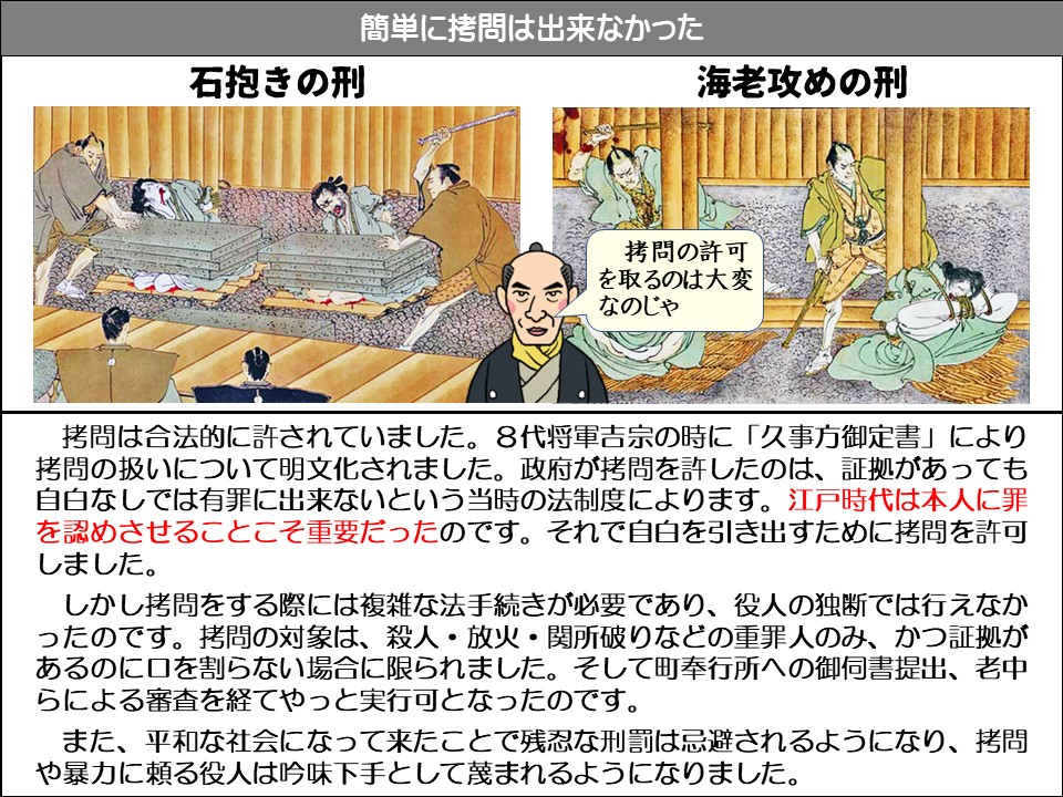 簡単に拷問は出来なかった

石抱きの刑

海老攻めの刑

拷問の許可を取るのは大変なのじゃ

拷問は合法的に許されていました。8代将軍吉宗の時に「久事方御定書」により拷問の扱いについて明文化されました。政府が拷問を許したのは、証拠があっても自白なしでは有罪に出来ないという当時の法制度によります。江戸時代は本人に罪を認めさせることこそ重要だったのです。それで自白を引き出すために拷問を許可しました。

しかし拷問をする際には複雑な法手続きが必要であり、役人の独断では行えなかったのです。拷問の対象は、殺人・放火・関所破りなどの重罪人のみ、かつ証拠があるのに口を割らない場合に限られました。そして町奉行所への御伺書提出、老中らによる審査を経てやっと実行可となったのです。

また、平和な社会になって来たことで残忍な刑罰は忌避されるようになり、拷問や暴力に頼る役人は吟味下手として蔑まれるようになりました。