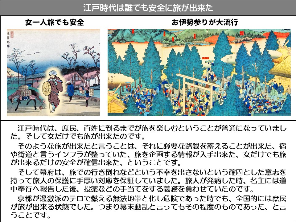江戸時代は誰でも安全に旅が出来た

女一人旅でも安全

お伊勢参りが大流行

江戸時代は、庶民、百姓に到るまでが旅を楽しむということが普通になっていました。そして女だけでも旅が出来たのです。

そのような旅が出来たと言うことは、それに必要な路銀を蓄えることが出来た、宿や街道と言うインフラが整っていた、旅を企画する情報が入手出来た、女だけでも旅が出来るだけの安全が確信出来た、ということです。

そして幕府は、旅での行き倒れなどという不幸を出さないという確固とした意志を持って旅人の保護に手厚い対応を保証していました。旅人が発病した時、名主には道中奉行へ報告した後、投薬などの手当てをする義務を負わせていたのです。

京都が過激派のテロで燃える無法地帯と化し危険であった時でも、全国的には庶民が旅が出来る状態でした。つまり幕末動乱と言ってもその程度のものであった、と言うことです。