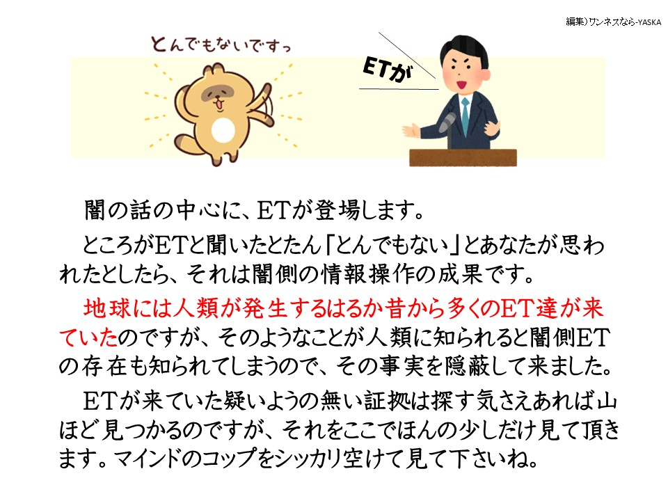 とんでもないですっ

ET

闇の話の中心に、ETが登場します。

ところがETと聞いたとたん「とんでもない」とあなたが思われたとしたら、それは闇側の情報操作の成果です。

地球には人類が発生するはるか昔から多くのET達が来ていたのですが、そのようなことが人類に知られると闇側ET の存在も知られてしまうので、その事実を隠蔽して来ました。

ETが来ていた疑いようの無い証拠は探す気さえあれば山ほど見つかるのですが、それをここでほんの少しだけ見て頂きます。マインドのコップをシッカリ空けて見て下さいね。