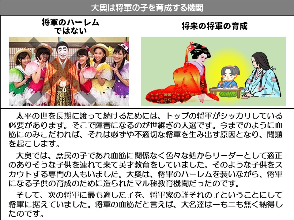 大奥は将軍の子を育成する機関

将軍のハーレムではない

将来の将軍の育成

太平の世を長期に渡って続けるためには、トップの将軍がシッカリしている必要があります。そこで障害になるのが世継ぎの人選です。今までのように血筋にのみこだわれば、それは必ずや不適切な将軍を生み出す原因となり、問題を起こします。

大奥では、庶民の子であれ血筋に関係なく色々な処からリーダーとして適正のありそうな子供を連れて来て英才教育をしていました。そのような子供をスカウトする専門の人もいました。大奥は、将軍のハーレムを装いながら、将軍になる子供の育成のために造られたマル秘教育機関だったのです。

そして、次の将軍に最も適した子を、将軍家の誰それの子ということにして将軍に据えていました。将軍の血筋だと言えば、大名達はーも二も無く納得したのです。