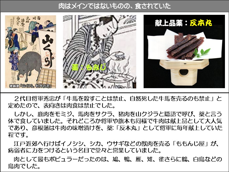 肉はメインではないものの、食されていた

猪鍋屋「山くじら、牡丹の花」

献上品薬:反本丸

2代目将軍秀忠が「牛馬を殺すことは禁止、自然死した牛馬を売るのも禁止」と定めたので、表向きは肉食は禁止でした。 

しかし、鹿肉をモミジ、馬肉をサクラ、猪肉を山クジラと隠語で呼び、薬と言う体で食していました。それどころか将軍や旗本も同様で牛肉は献上品として大人気であり、彦根藩は牛肉の味噌漬けを、薬:「反本丸」として将軍に毎年献上していた程です。

江戸近郊へ行けばイノシシ、シカ、ウサギなどの獣肉を売る「ももんじ屋」が、 病弱者に力をつけるという名目で堂々と営業していました。

肉として最もポピュラーだったのは、鳩、鴨、雁、雉、雀さらに鶴、白鳥などの鳥肉でした。