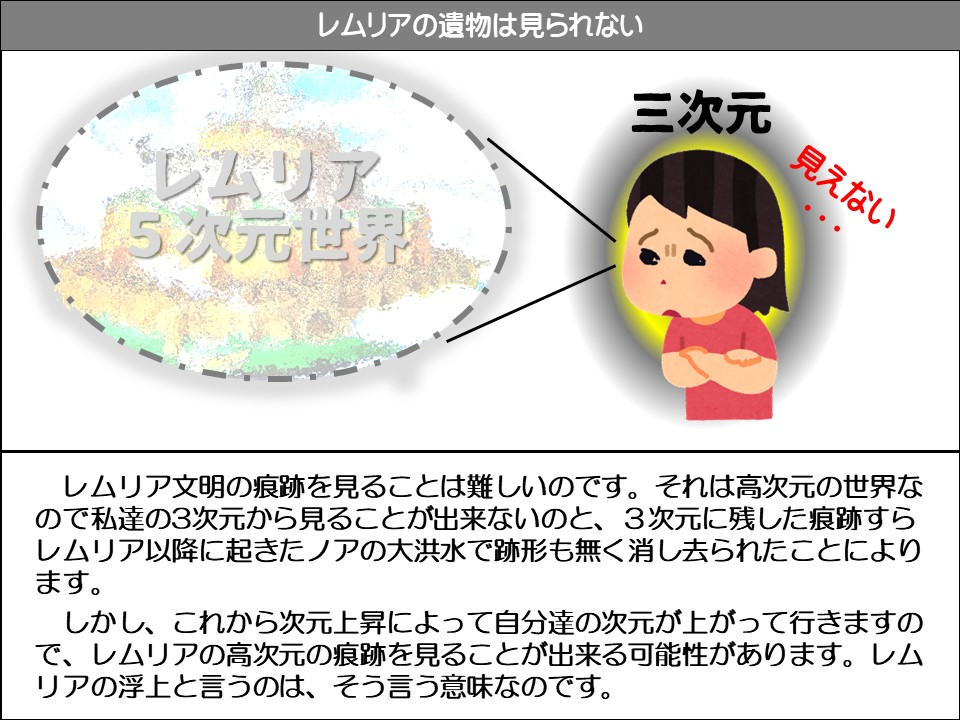 レムリアの遺物は見られない

レムリア 5次元世界

三次元 見えない

レムリア文明の痕跡を見ることは難しいのです。それは高次元の世界なので私達の3次元から見ることが出来ないのと、3次元に残した痕跡すらレムリア以降に起きたノアの大洪水で跡形も無く消し去られたことによります。

しかし、これから次元上昇によって自分達の次元が上がって行きますので、レムリアの高次元の痕跡を見ることが出来る可能性があります。レムリアの浮上と言うのは、そう言う意味なのです。