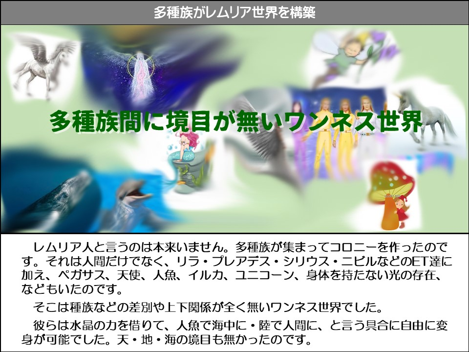 多種族がレムリア世界を構築

多種族間に境目が無いワンネス世界

レムリア人と言うのは本来いません。多種族が集まってコロニーを作ったのです。それは人間だけでなく、リラ・プレアデス・シリウス・ニビルなどのET達に加え、ペガサス、天使、人魚、イルカ、ユニコーン、身体を持たない光の存在、 などもいたのです。

そこは種族などの差別や上下関係が全く無いワンネス世界でした。

彼らは水晶の力を借りて、人魚で海中に・陸で人間に、と言う具合に自由に変身が可能でした。天・地・海の境目も無かったのです。