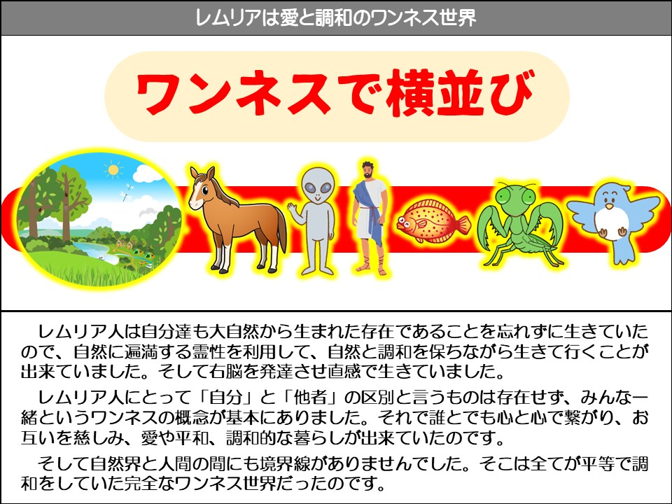 レムリアは愛と調和のワンネス世界

ワンネスで横並び

レムリア人は自分達も大自然から生まれた存在であることを忘れずに生きていたので、自然に遍満する霊性を利用して、自然と調和を保ちながら生きて行くことが出来ていました。そして右脳を発達させ直感で生きていました。

レムリア人にとって「自分」と「他者」の区別と言うものは存在せず、みんなー緒というワンネスの概念が基本にありました。それで誰とでも心と心で繋がり、お互いを慈しみ、愛や平和、調和的な暮らしが出来ていたのです。

そして自然界と人間の間にも境界線がありませんでした。そこは全てが平等で調和をしていた完全なワンネス世界だったのです。