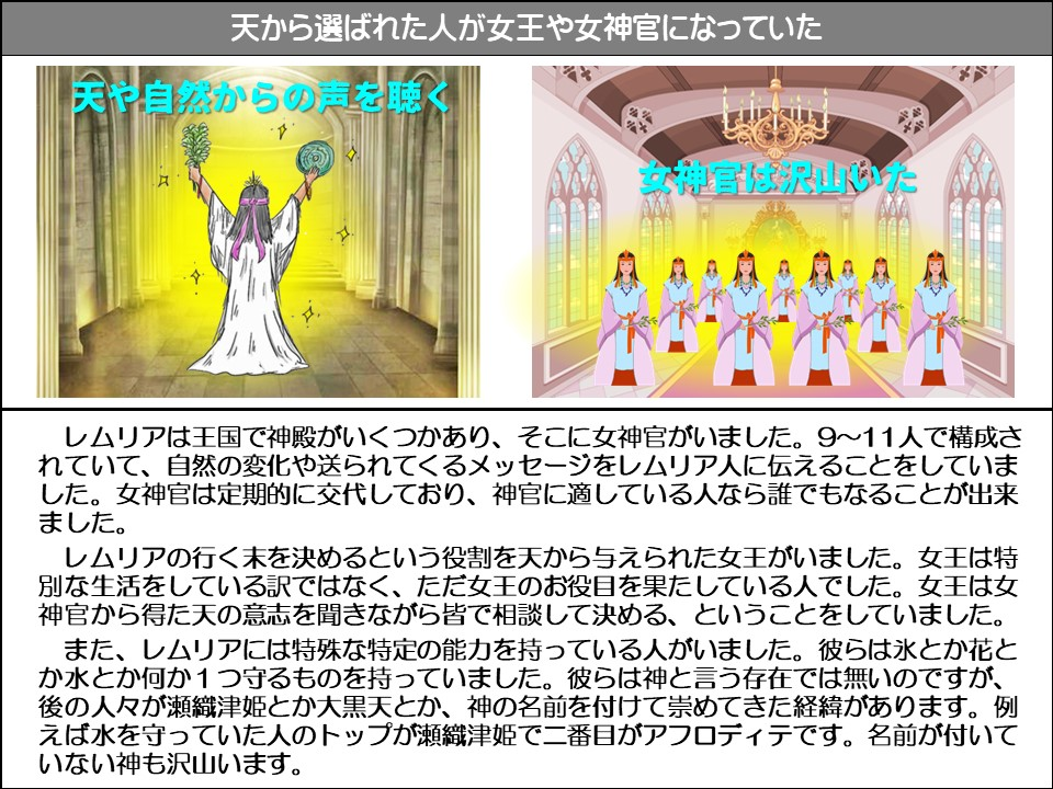 天から選ばれた人が女王や女神官になっていた

天や自然からの声を聴く

女神官は沢山いた

レムリアは王国で神殿がいくつかあり、そこに女神官がいました。9~11人で構成されていて、自然の変化や送られてくるメッセージをレムリア人に伝えることをしていました。女神官は定期的に交代しており、神官に適している人なら誰でもなることが出来ました。

レムリアの行く末を決めるという役割を天から与えられた女王がいました。女王は特別な生活をしている訳ではなく、ただ女王のお役目を果たしている人でした。女王は女神官から得た天の意志を聞きながら皆で相談して決める、ということをしていました。

レムリアには特殊な特定の能力を持っている人がいました。彼らは氷とか花とか水とか何か1つ守るものを持っていました。彼らは神と言う存在では無いのですが、 後の人々が瀬織津姫とか大黒天とか、神の名前を付けて崇めてきた経緯があります。例えば水を守っていた人のトップが瀬織津姫で二番目がアフロディテです。名前が付いていない神も沢山います。