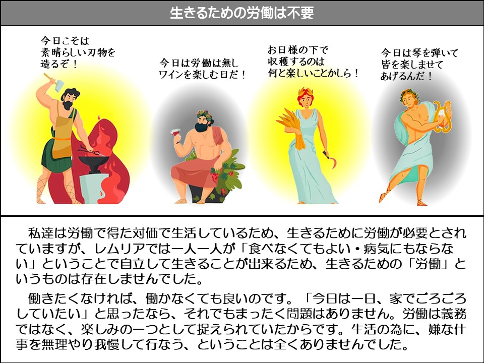 生きるための労働は不要

今日こそは素晴らしい刃物を造るぞ!

今日は労働は無しワインを楽しむ日だ!

お日様の下で収穫するのは何と楽しいことかしら!

今日は琴を弾いて皆を楽しませてあげるんだ!

私達は労働で得た対価で生活しているため、生きるために労働が必要とされていますが、レムリアでは一人一人が「食べなくてもよい・病気にもならない」ということで自立して生きることが出来るため、生きるための「労働」というものは存在しませんでした。

働きたくなければ、働かなくても良いのです。「今日は一日、家でごろごろしていたい」と思ったなら、それでもまったく問題はありません。労働は義務 、楽しみの一つとして捉えられていたからです。生活の為に、嫌な仕事を無理やり我慢して行なう、ということは全くありませんでした。