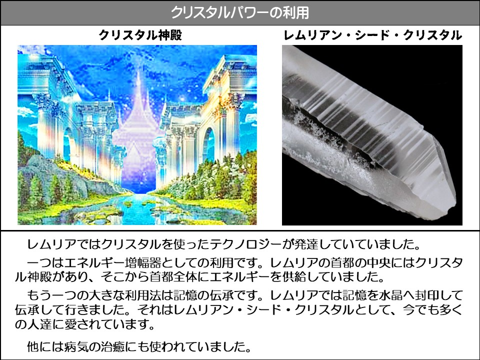 クリスタルパワーの利用

クリスタル神殿

レムリアン・シード・クリスタル

レムリアではクリスタルを使ったテクノロジーが発達していていました。

一つはエネルギー増幅器としての利用です。レムリアの首都の中央にはクリスタル神殿があり、そこから首都全体にエネルギーを供給していました。

もう一つの大きな利用法は記憶の伝承です。レムリアでは記憶を水晶へ封印して伝承して行きました。それはレムリアン・シード・クリスタルとして、今でも多くの人達に愛されています。

他には病気の治癒にも使われていました。