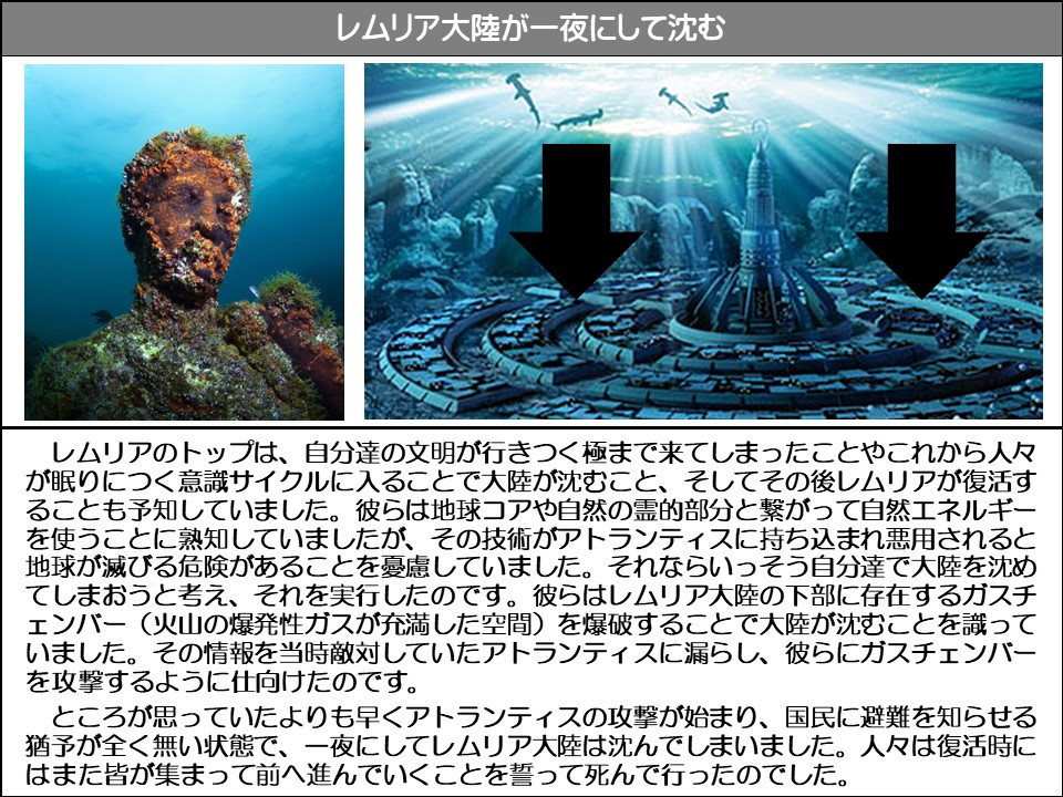 レムリア大陸が一夜にして沈む

レムリアのトップは、自分達の文明が行きつく極まで来てしまったことやこれから人々が眠りにつく意識サイクルに入ることで大陸が沈むこと、そしてその後レムリアが復活することも予知していました。彼らは地球コアや自然の霊的部分と繋がって自然エネルギーを使うことに熟知していましたが、その技術がアトランティスに持ち込まれ悪用されると地球が滅びる危険があることを憂慮していました。それならいっそう自分達で大陸を沈めてしまおうと考え、それを実行したのです。彼らはレムリア大陸の下部に存在するガスチ (火山の爆発性ガスが充満した空間)を爆破することで大陸が沈むことを識っていました。その情報を当時敵対していたアトランティスに漏らし、彼らにガスチェンバーを攻撃するように仕向けたのです。

ところが思っていたよりも早くアトランティスの攻撃が始まり、国民に避難を知らせる猶予が全く無い状態で、一夜にしてレムリア大陸は沈んでしまいました。人々は復活時にはまた皆が集まって前へ進んでいくことを誓って死んで行ったのでした。