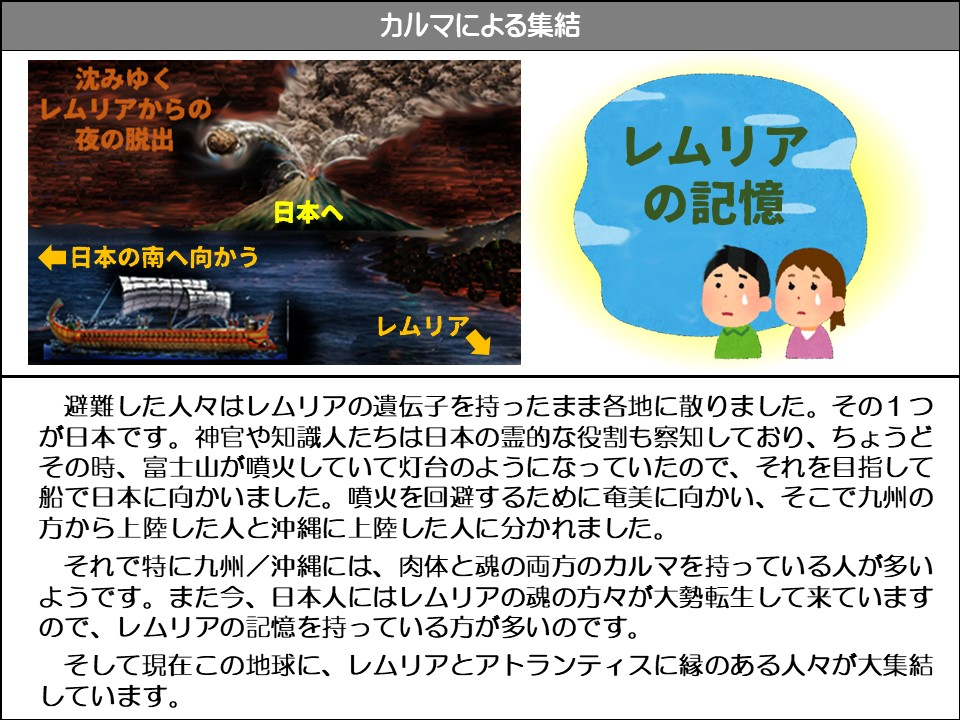 カルマによる集結

沈みゆくレムリアからの夜の脱出

レムリアの記憶

日本へ

◆日本の南へ向かう

レムリア

避難した人々はレムリアの遺伝子を持ったまま各地に散りました。その1つが日本です。神官や知識人たちは日本の霊的な役割も察知しており、ちょうどその時、富士山が噴火していて灯台のようになっていたので、それを目指して船で日本に向かいました。噴火を回避するために奄美に向かい、そこで九州の方から上陸した人と沖縄に上陸した人に分かれました。

それで特に九州/沖縄には、肉体と魂の両方のカルマを持っている人が多いようです。また今、日本人にはレムリアの魂の方々が大勢転生して来ていますので、レムリアの記憶を持っている方が多いのです。

そして現在この地球に、レムリアとアトランティスに縁のある人々が大集結しています。