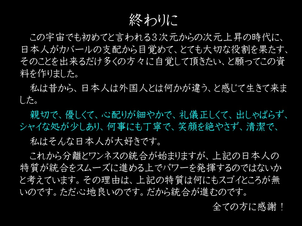 終わりに

この宇宙でも初めてと言われる3次元からの次元上昇の時代に、 日本人がカバールの支配から目覚めて、とても大切な役割を果たす、 そのことを出来るだけ多くの方々に自覚して頂きたい、と願ってこの資料を作りました。

私は昔から、日本人は外国人とは何かが違う、と感じて生きて来ました。

親切で、優しくて、心配りが細やかで、礼儀正しくて、出しゃばらず、 シャイな処が少しあり、何事にも丁寧で、笑顔を絶やさず、清潔で、

私はそんな日本人が大好きです。

これから分離とワンネスの統合が始まりますが、上記の日本人の特質が統合をスムーズに進める上でパワーを発揮するのではないかと考えています。その理由は、上記の特質は何にもスゴイところが無

いのです。ただ心地良いのです。だから統合が進むのです。

全ての方に感謝!