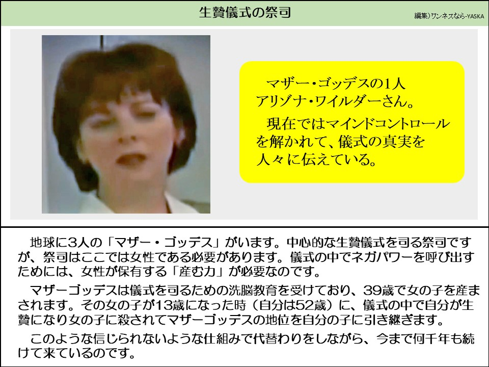 生贄儀式の祭司

マザー・ゴッデスの1人アリゾナ・ワイルダーさん。

現在ではマインドコントロールを解かれて、儀式の真実を人々に伝えている。

地球に3人の「マザー・ゴッデス」がいます。中心的な生贄儀式を司る祭司ですが、祭司はここでは女性である必要があります。儀式の中でネガパワーを呼び出すためには、女性が保有する「産む力」が必要なのです。

マザーゴッデスは儀式を司るための洗脳教育を受けており、39歳で女の子を産まされます。その女の子が13歳になった時(自分は52歳)に、儀式の中で自分が生贄になり女の子に殺されてマザーゴッデスの地位を自分の子に引き継ぎます。

このような信じられないような仕組みで代替わりをしながら、今まで何千年も続けて来ているのです。