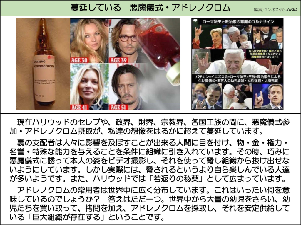 蔓延している 悪魔儀式・アドレノクロム

ローマ法王と政治家の悪魔のコルナサイン

アドレノクロム 12～25mg

30歳

39歳

41歳

51歳

奴らは全員安部・麻生と同じ犯罪宗教集団イルミナティ悪魔崇拝のテロリスト!

バチカン=イエズス会=ローマ法王=王族=政治家らによる生け贄儀式=五万人の幼児虐殺・女性強姦・人身売買

現在ハリウッドのセレブや、政界、財界、宗教界、各国王族の間に、悪魔儀式参加・アドレノクロム摂取が、私達の想像をはるかに超えて蔓延しています。

裏の支配者は人々に影響を及ぼすことが出来る人間に目を付け、物・金・権力・ 名誉・特殊な能力を与えることを条件に組織に引き入れています。その時、巧みに悪魔儀式に誘って本人の姿をビデオ撮影し、それを使って脅し組織から抜け出せないようにしています。しかし実際には、脅されるというより自ら楽しんでいる人達が多いようです。また、ハリウッドでは「若返りの秘薬」として広まっています。

アドレノクロムの常用者は世界中に広く分布しています。これはいったい何を意味しているのでしょうか? 答えはただ一つ。世界中から大量の幼児をさらい、幼児たちを買い取って、拷問を加え、アドレノクロムを採取し、それを安定供給している「巨大組織が存在する」ということです。