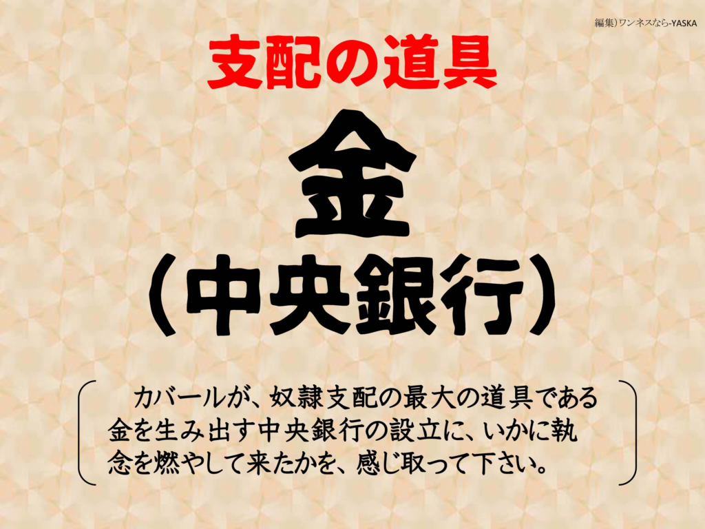 支配の道具

金

(中央銀行)

カバールが、奴隷支配の最大の道具である金を生み出す中央銀行の設立に、いかに執念を燃やして来たかを、感じ取って下さい。