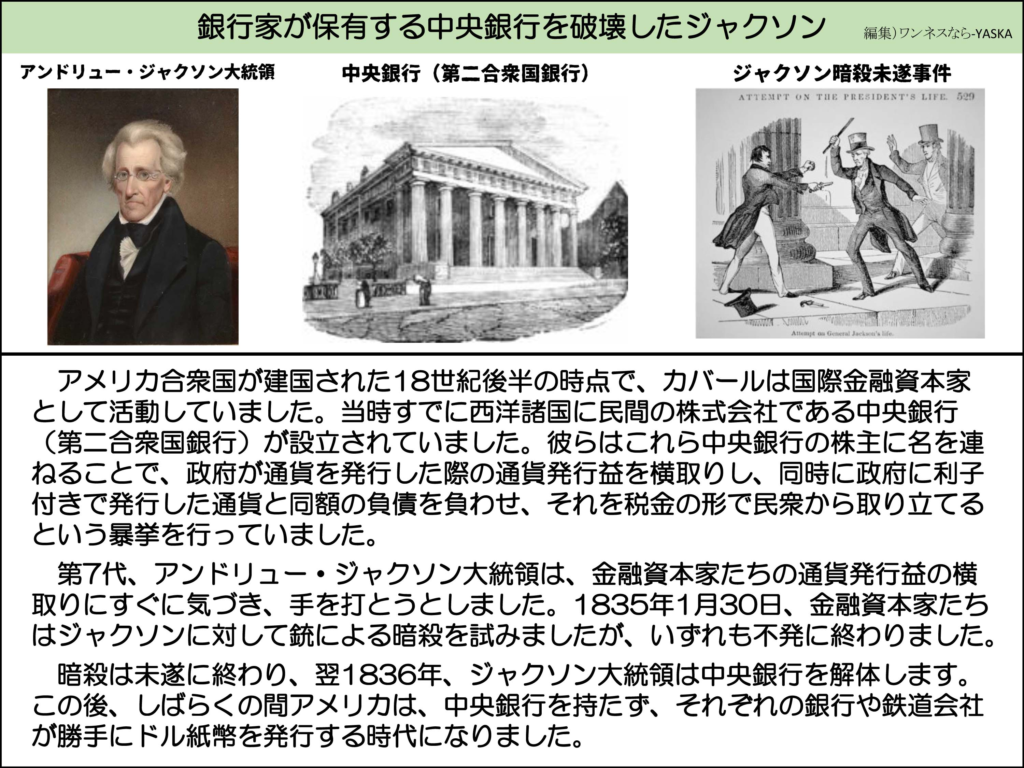 銀行家が保有する中央銀行を破壊したジャクソン

アンドリュー・ジャクソン大統領

中央銀行(第二合衆国銀行)

ジャクソン暗殺未遂事件

大統領暗殺未遂事件。529

アメリカ合衆国が建国された18世紀後半の時点で、カバールは国際金融資本家として活動していました。当時すでに西洋諸国に民間の株式会社である中央銀行 (第二合衆国銀行)が設立されていました。彼らはこれら中央銀行の株主に名を連ねることで、政府が通貨を発行した際の通貨発行益を横取りし、同時に政府に利子付きで発行した通貨と同額の負債を負わせ、それを税金の形で民衆から取り立てるという暴挙を行っていました。

第7代、アンドリュー・ジャクソン大統領は、金融資本家たちの通貨発行益の横取りにすぐに気づき、手を打とうとしました。1835年1月30日、金融資本家たちはジャクソンに対して銃による暗殺を試みましたが、いずれも不発に終わりました。

暗殺は未遂に終わり、翌1836年、ジャクソン大統領は中央銀行を解体します。 この後、しばらくの間アメリカは、中央銀行を持たず、それぞれの銀行や鉄道会社が勝手にドル紙幣を発行する時代になりました。