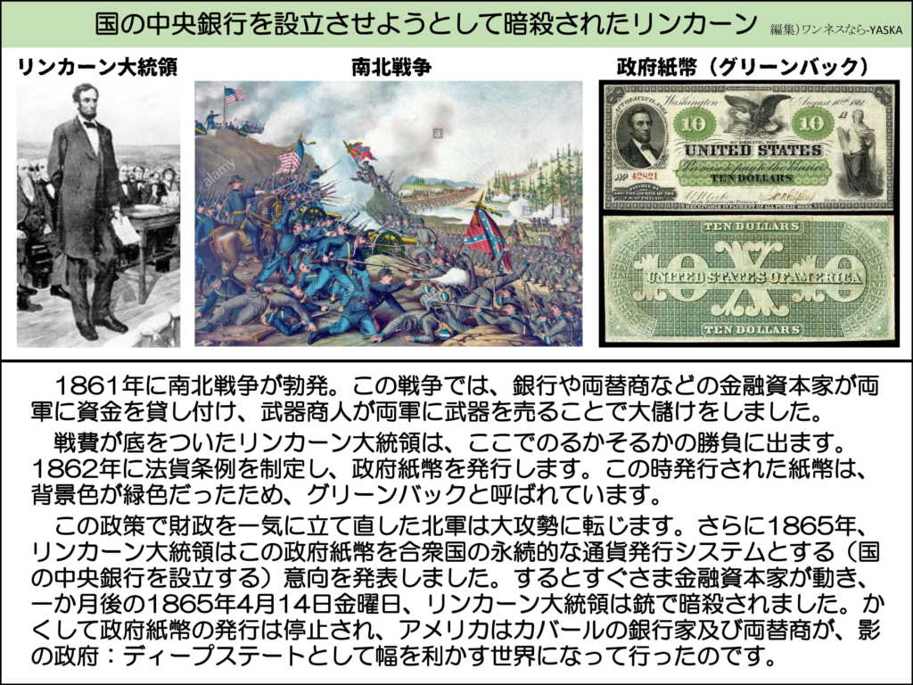 国の中央銀行を設立させようとして暗殺されたリンカーン

リンカーン大統領

南北戦争

政府紙幣(グリーンバック)

アメリカ合衆国

10ドル

1861年に南北戦争が勃発。この戦争では、銀行や両替商などの金融資本家が両軍に資金を貸し付け、武器商人が両軍に武器を売ることで大儲けをしました。

戦費が底をついたリンカーン大統領は、ここでのるかそるかの勝負に出ます。 1862年に法貨条例を制定し、政府紙幣を発行します。この時発行された紙幣は、 背景色が緑色だったため、グリーンバックと呼ばれています。

この政策で財政を一気に立て直した北軍は大攻勢に転じます。さらに1865年、 リンカーン大統領はこの政府紙幣を合衆国の永続的な通貨発行システムとする(国の中央銀行を設立する)意向を発表しました。するとすぐさま金融資本家が動き、 一か月後の1865年4月14日金曜日、リンカーン大統領は銃で暗殺されました。かくして政府紙幣の発行は停止され、アメリカはカバールの銀行家及び両替商が、影の政府:ディープステートとして幅を利かす世界になって行ったのです。