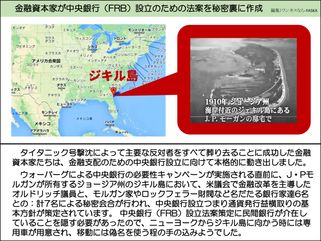 金融資本家が中央銀行(FRB)設立のための法案を秘密裏に作成

ジキル島

1910年 ジョージア州海岸付近のジェキル島にある J. P. モーガンの邸宅で

タイタニック号撃沈によって主要な反対者をすべて葬り去ることに成功した金融資本家たちは、金融支配のための中央銀行設立に向けて本格的に動き出しました。

ウォーバーグによる中央銀行の必要性キャンペーンが実施される直前に、J・Pモルガンが所有するジョージア州のジキル島において、米議会で金融改革を主導したオルドリッチ議員と、モルガン家やロックフェラー財閥など名だたる銀行家達6名との:計7名による秘密会合が行われ、中央銀行設立つまり通貨発行益横取りの基本方針が策定されています。中央銀行(FRB)設立法案策定に民間銀行が介在していることを隠す必要があったので、ニューヨークからジキル島に向かう時には専用車が用意され、移動には偽名を使う程の手の込みようでした。