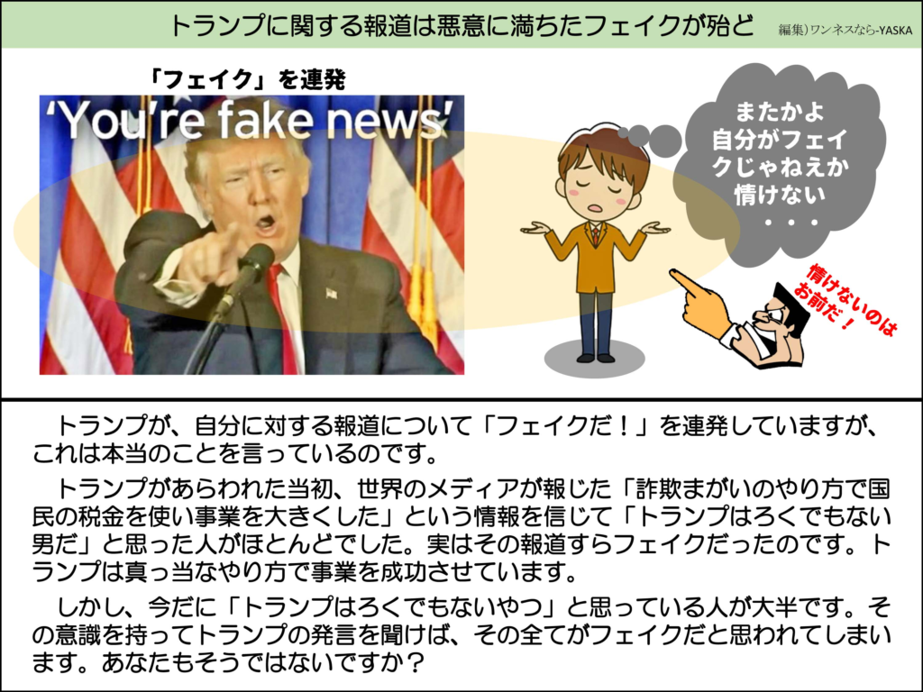 トランプに関する報道は悪意に満ちたフェイクが殆ど

「フェイク」を連発

「フェイクニュースだ」

またかよ自分がフェイクじゃねえか情けない

情けないのはお前だ!

トランプが、自分に対する報道について「フェイクだ!」を連発していますが、 これは本当のことを言っているのです。

トランプがあらわれた当初、世界のメディアが報じた「詐欺まがいのやり方で国民の税金を使い事業を大きくした」という情報を信じて「トランプはろくでもない男だ」と思った人がほとんどでした。実はその報道すらフェイクだったのです。トランプは真っ当なやり方で事業を成功させています。

しかし、今だに「トランプはろくでもないやつ」と思っている人が大半です。その意識を持ってトランプの発言を聞けば、その全てがフェイクだと思われてしまいます。あなたもそうではないですか?