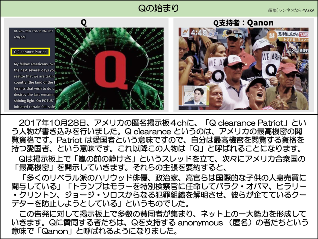 Qの始まり

2017年11月1日午後7時56分16秒（太平洋夏時間）

4ch/ハーフ

Qクリアランス・パトリオット

親愛なるアメリカ国民の皆さん、

今後数日のうちに、私たちが（最後の輝かしい光を破壊しようとする暴君たちの国である）アメリカを奪還していることに気づくでしょう。大統領の特定のフェイルセーフを発動しました

Q

Q支持者:Qanon

WE ARE Q

2017年10月28日、アメリカの匿名掲示板4chに、「Q clearance Patriot」という人物が書き込みを行いました。Qclearance というのは、アメリカの最高機密の閲覧資格です。Patriot は愛国者という意味ですので、自分は最高機密を閲覧する資格を持つ愛国者、という意味です。これ以降この人物は「Q」と呼ばれることになります。

Qは掲示板上で「嵐の前の静けさ」というスレッドを立て、次々にアメリカ合衆国の 「最高機密」を開示していきます。それらの主張を要約すると、

「多くのリベラル派のハリウッド俳優、政治家、高官らは国際的な子供の人身売買に関与している」「トランプはモラーを特別検察官に任命してバラク・オバマ、ヒラリー ・クリントン、ジョージ・ソロスからなる犯罪組織を解明させ、彼らが企てているクーデターを防止しようとしている」というものでした。

この告発に対して掲示板上で多数の賛同者が集まり、ネット上の一大勢力を形成していきます。Qに賛同する者たちは、Qを支持する anonymous (匿名)の者たちという意味で「Qanon」と呼ばれるようになりました。