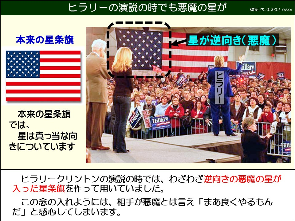 ヒラリーの演説の時でも悪魔の星が

本来の星条旗

星が逆向き(悪魔)

ヒラリー

ヒラリー

本来の星条旗

では、 星は真っ当な向きについています

ヒラリー

アーカンソー・トラヴェ

ヒラリー

ヒラリークリントンの演説の時では、わざわざ逆向きの悪魔の星が入った星条旗を作って用いていました。

この念の入れようには、相手が悪魔とは言え「まあ良くやるもんだ」と感心してしまいます。