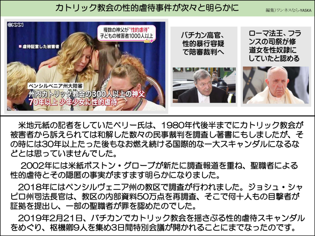 カトリック教会の性的虐待事件が次々と明らかに

虐待証言した被害者

複数の神父が“性的虐待” 子どもの被害者1000人以上

バチカン高官、 性的暴行容疑で陪審裁判へ

ローマ法王、フランスの司祭が修道女を性奴隷にしていたと認める

ペンシルベニア州大陪審

州内カトリック教会の300人以上の神父 70年以上少年少女に性的虐待

米地元紙の記者をしていたベリー氏は、1980年代後半までにカトリック教会が被害者から訴えられては和解した数々の民事裁判を調査し著書にもしましたが、その時には30年以上たった後もなお燃え続ける国際的な一大スキャンダルになるなどとは思っていませんでした。

2002年には米紙ボストン・グローブが新たに調査報道を重ね、聖職者による性的虐待とその隠匿の事実がますます明らかになりました。

2018年にはペンシルヴェニア州の教区で調査が行われました。ジョシュ・シャピロ州司法長官は、教区の内部資料50万点を再調査、そこで何十人もの目撃者が証拠を提出し、一部の聖職者が罪を認めたのでした。

2019年2月21日、バチカンでカトリック教会を揺さぶる性的虐待スキャンダルをめぐり、枢機卿9人を集め3日間特別会議が開かれることにまでなったのです。