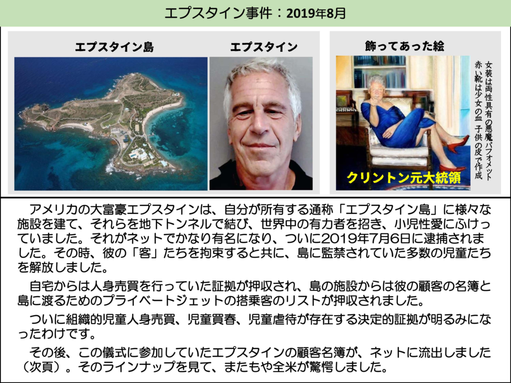 エプスタイン事件:2019年8月

エプスタイン島

エプスタイン

飾ってあった絵

赤い靴は少女の血子供の皮で作成女装は両性具有の悪魔バフォメット

クリントン元大統領

アメリカの大富豪エプスタインは、自分が所有する通称「エプスタイン島」に様々な施設を建て、それらを地下トンネルで結び、世界中の有力者を招き、小児性愛にふけっていました。それがネットでかなり有名になり、ついに2019年7月6日に逮捕されました。その時、彼の「客」たちを拘束すると共に、島に監禁されていた多数の児童たちを解放しました。

自宅からは人身売買を行っていた証拠が押収され、島の施設からは彼の顧客の名簿と島に渡るためのプライベートジェットの搭乗客のリストが押収されました。

ついに組織的児童人身売買、児童買春、児童虐待が存在する決定的証拠が明るみになったわけです。

その後、この儀式に参加していたエプスタインの顧客名簿が、ネットに流出しました (次頁)。そのラインナップを見て、またもや全米が驚愕しました。