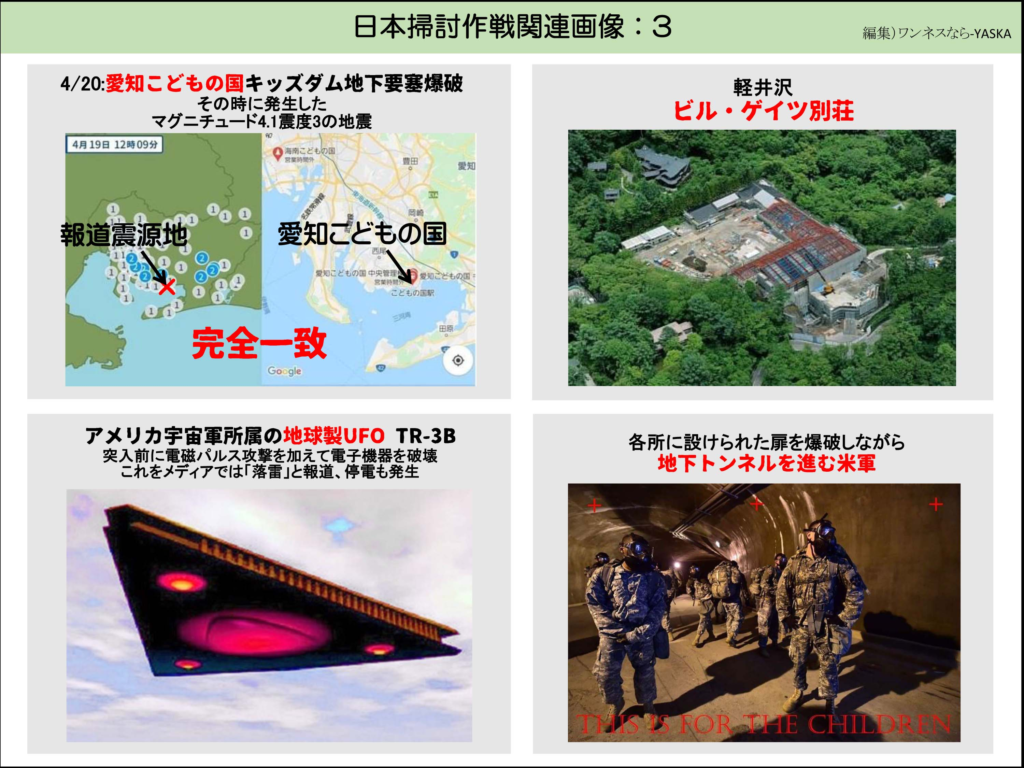 日本掃討作戦関連画像:3

4/20:愛知こどもの国キッズダム地下要塞爆破その時に発生したマグニチュード4.1震度3の地震

4月19日 12時09分

報道震源地

海南こどもの国

豊田

愛知

愛知こどもの国

愛知こどもの国中央管理愛知こどもの国

こどもの国駅

完全一致

アメリカ宇宙軍所属の地球製UFO TR-3B 突入前に電磁パルス攻撃を加えて電子機器を破壊これをメディアでは「落雷」と報道、停電も発生

軽井沢ビル・ゲイツ別荘

各所に設けられた扉を爆破しながら地下トンネルを進む米軍

チリのミス・ロア