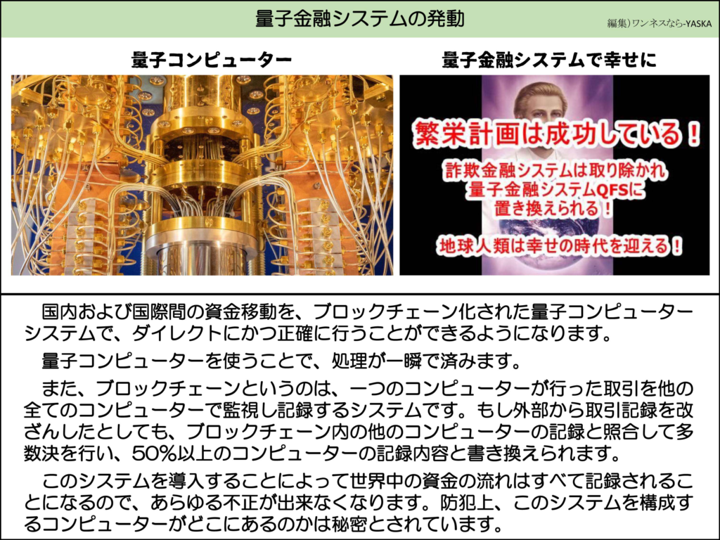 量子金融システムの発動

量子コンピューター

量子金融システムで幸せに

繁栄計画は成功している!

詐欺金融システムは取り除かれ 【量子金融システムQFSに置き換えられる!

地球人類は幸せの時代を迎える!!

国内および国際間の資金移動を、ブロックチェーン化された量子コンピューターシステムで、ダイレクトにかつ正確に行うことができるようになります。

量子コンピューターを使うことで、処理が一瞬で済みます。

また、ブロックチェーンというのは、一つのコンピューターが行った取引を他の全てのコンピューターで監視し記録するシステムです。もし外部から取引記録を改ざんしたとしても、ブロックチェーン内の他のコンピューターの記録と照合して多数決を行い、50%以上のコンピューターの記録内容と書き換えられます。

このシステムを導入することによって世界中の資金の流れはすべて記録されることになるので、あらゆる不正が出来なくなります。防犯上、このシステムを構成するコンピューターがどこにあるのかは秘密とされています。