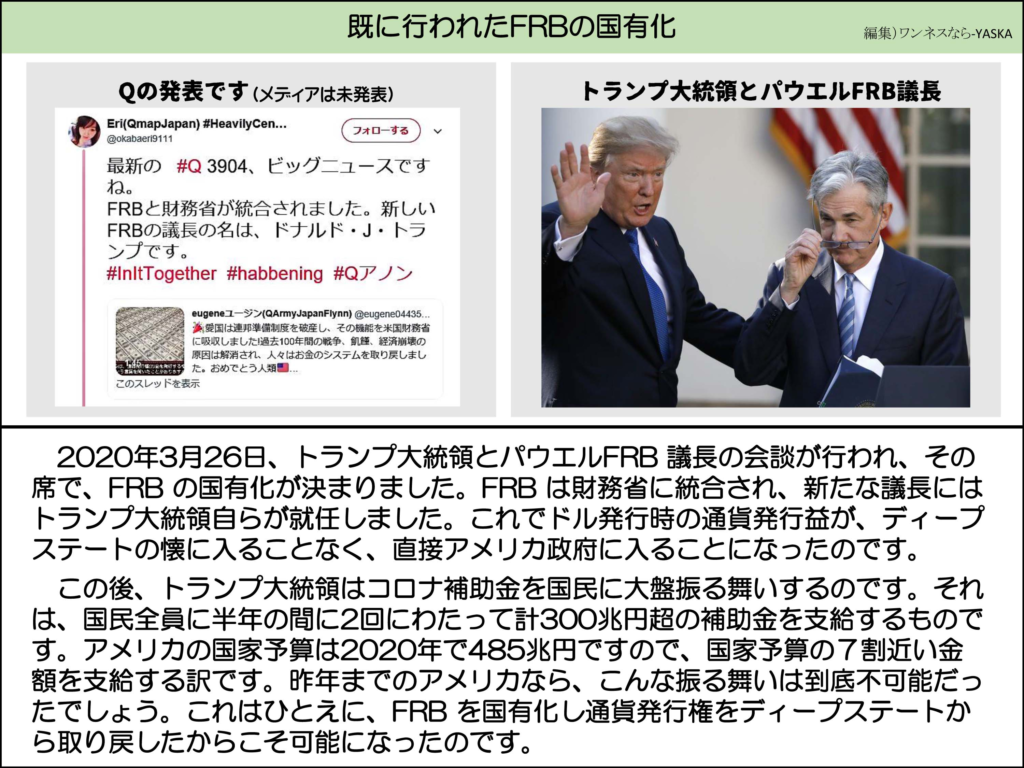 既に行われたFRBの国有化

Qの発表です(メディアは未発表)

異なる(QmapJapan) #HeavilyCen...

@okabaeri9111

フォローする

最新の #Q3904、ビッグニュースですね。

FRBと財務省が統合されました。新しい FRBの議長の名は、ドナルド・J・トランプです。

#InitTogether #habbening #Qアノン

トランプ大統領とパウエルFRB議長

eugeneユージン (QArmyJapanFlynn) @eugene04435...

※愛国は連邦準備制度を破産し、その機能を米国財務省に吸収しました!過去100年間の戦争、飢饉、経済崩壊の原因は解消され、人々はお金のシステムを取り戻しました。おめでとう人類....

このスレッドを表示

2020年3月26日、トランプ大統領とパウエルFRB議長の会談が行われ、 の国有化が決まりました。FRB は財務省に統合され、新たな議長にはトランプ大統領自らが就任しました。これでドル発行時の通貨発行益が、ディープステートの懐に入ることなく、直接アメリカ政府に入ることになったのです。

この後、トランプ大統領はコロナ補助金を国民に大盤振る舞いするのです。それは、国民全員に半年の間に2回にわたって計300兆円超の補助金を支給するものです。アメリカの国家予算は2020年で485兆円ですので、国家予算の7割近い金額を支給する訳です。昨年までのアメリカなら、こんな振る舞いは到底不可能だったでしょう。これはひとえに、FRBを国有化し通貨発行権をディープステートから取り戻したからこそ可能になったのです。