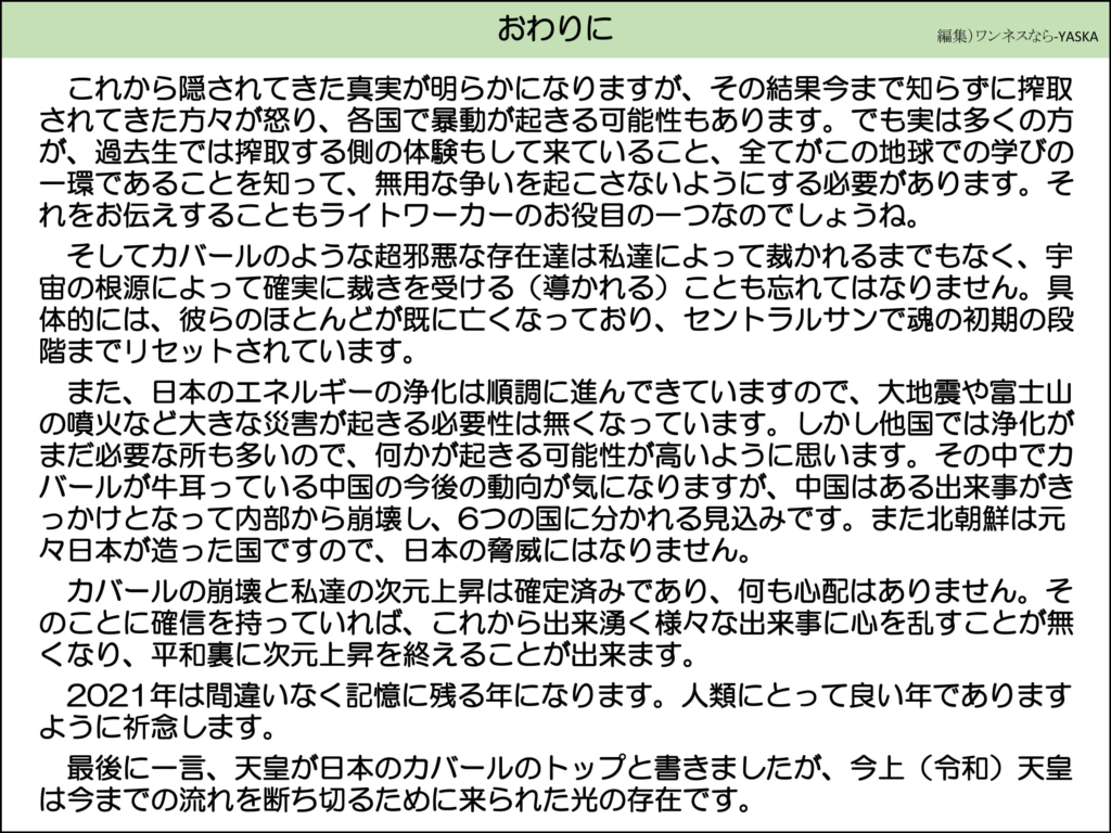 おわりに

これから隠されてきた真実が明らかになりますが、その結果今まで知らずに搾取されてきた方々が怒り、各国で暴動が起きる可能性もあります。でも実は多くの方が、過去生では搾取する側の体験もして来ていること、全てがこの地球での学びの一環であることを知って、無用な争いを起こさないようにする必要があります。それをお伝えすることもライトワーカーのお役目の一つなのでしょうね。

そしてカバールのような超邪悪な存在達は私達によって裁かれるまでもなく、宇宙の根源によって確実に裁きを受ける(導かれる)ことも忘れてはなりません。具体的には、彼らのほとんどが既に亡くなっており、セントラルサンで魂の初期の段階までリセットされています。

また、日本のエネルギーの浄化は順調に進んできていますので、大地震や富士山の噴火など大きな災害が起きる必要性は無くなっています。しかし他国では浄化がまだ必要な所も多いので、何かが起きる可能性が高いように思います。その中でカバールが牛耳っている中国の今後の動向が気になりますが、中国はある出来事がきっかけとなって内部から崩壊し、6つの国に分かれる見込みです。また北朝鮮は元々日本が造った国ですので、日本の脅威にはなりません。

カバールの崩壊と私達の次元上昇は確定済みであり、何も心配はありません。そのことに確信を持っていれば、これから出来湧く様々な出来事に心を乱すことが無くなり、平和裏に次元上昇を終えることが出来ます。

2021年は間違いなく記憶に残る年になります。人類にとって良い年でありますように祈念します。

最後に一言、天皇が日本のカバールのトップと書きましたが、今上(令和)天皇は今までの流れを断ち切るために来られた光の存在です。