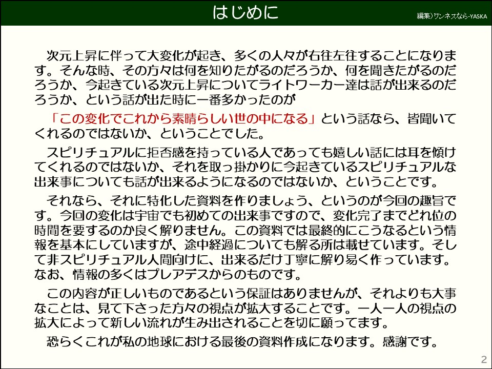 はじめに

次元上昇に伴って大変化が起き、多くの人々が右往左往することになります。そんな時、その方々は何を知りたがるのだろうか、何を聞きたがるのだろうか、今起きている次元上昇についてライトワーカー達は話が出来るのだろうか、という話が出た時に一番多かったのが

「この変化でこれから素晴らしい世の中になる」という話なら、皆聞いてくれるのではないか、ということでした。

スピリチュアルに拒否感を持っている人であっても嬉しい話には耳を傾けてくれるのではないか、それを取っ掛かりに今起きているスピリチュアルな出来事についても話が出来るようになるのではないか、ということです。

それなら、それに特化した資料を作りましょう、というのが今回の趣旨です。今回の変化は宇宙でも初めての出来事ですので、変化完了までどれ位の時間を要するのか良く解りません。この資料では最終的にこうなるという情報を基本にしていますが、途中経過についても解る所は載せています。そして非スピリチュアル人間向けに、出来るだけ丁寧に解り易く作っています。

なお、情報の多くはプレアデスからのものです。

この内容が正しいものであるという保証はありませんが、それよりも大事なことは、見て下さった方々の視点が拡大することです。一人一人の視点の拡大によって新しい流れが生み出されることを切に願ってます。

恐らくこれが私の地球における最後の資料作成になります。感謝です。