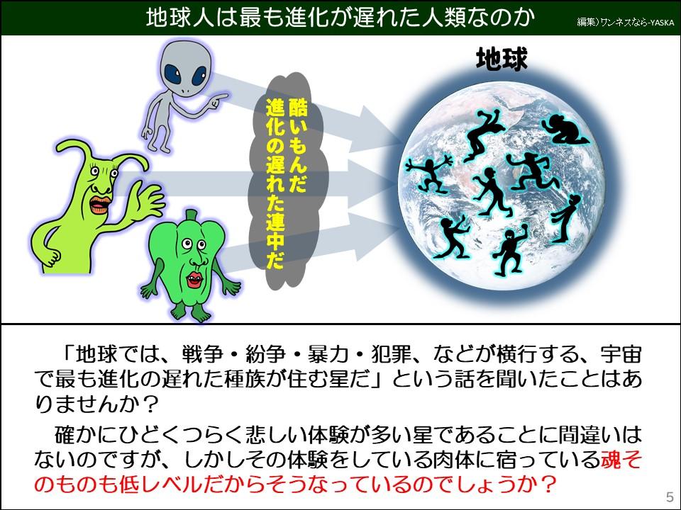 地球人は最も進化が遅れた人類なのか

地球

酷いもんだ

進化の遅れた連中だ

「地球では、戦争・紛争・暴力・犯罪、などが横行する、宇宙で最も進化の遅れた種族が住む星だ」という話を聞いたことはありませんか?

確かにひどくつらく悲しい体験が多い星であることに間違いはないのですが、しかしその体験をしている肉体に宿っている魂そのものも低レベルだからそうなっているのでしょうか?