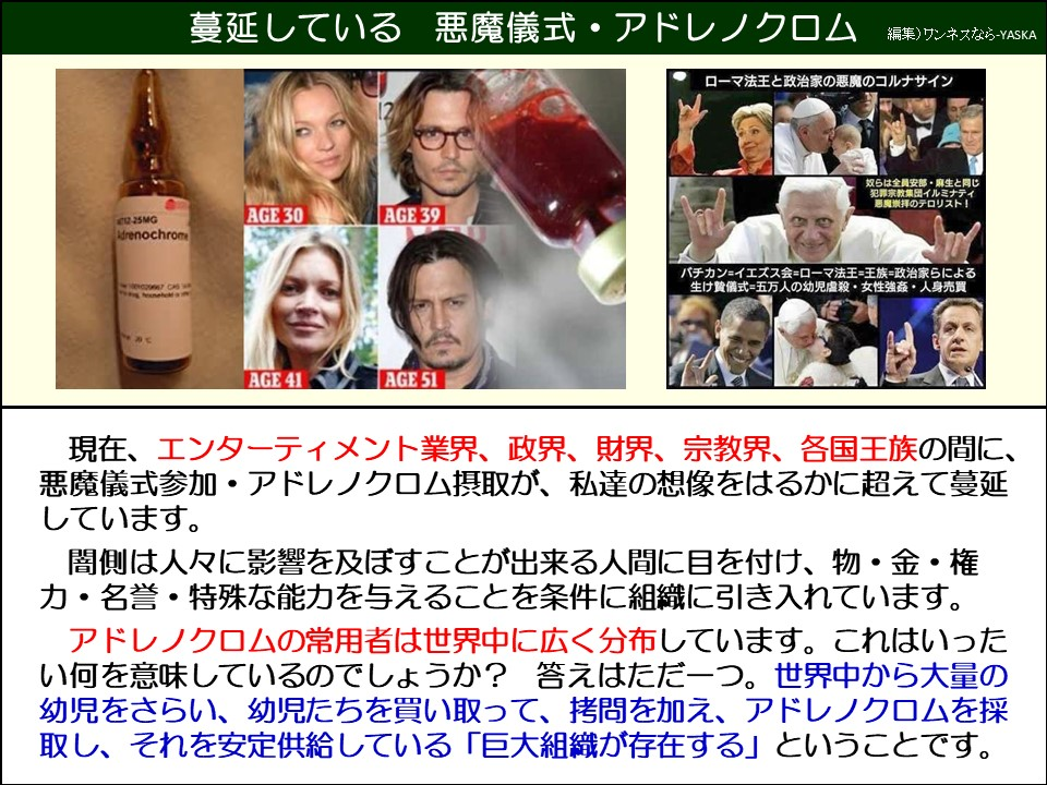蔓延している 悪魔儀式・アドレノクロム

ローマ法王と政治家の悪魔のコルナサイン

12～25mg

アドレノクロム

30歳

39歳

奴らは全員安部・麻生と同じ 「犯罪宗教集団イルミナティ悪魔崇拝のテロリスト!

バチカン=イエズス会=ローマ法王=王族=政治家らによる生け贄儀式=五万人の幼児虐殺・女性強姦・人身売買

41歳

51歳

現在、エンターティメント業界、政界、財界、宗教界、各国王族の間に、 悪魔儀式参加・アドレノクロム摂取が、私達の想像をはるかに超えて蔓延しています。

闇側は人々に影響を及ぼすことが出来る人間に目を付け、物・金・権力・名誉・特殊な能力を与えることを条件に組織に引き入れています。

アドレノクロムの常用者は世界中に広く分布しています。これはいったい何を意味しているのでしょうか? 答えはただ一つ。世界中から大量の幼児をさらい、幼児たちを買い取って、拷問を加え、アドレノクロムを採取し、それを安定供給している「巨大組織が存在する」ということです。