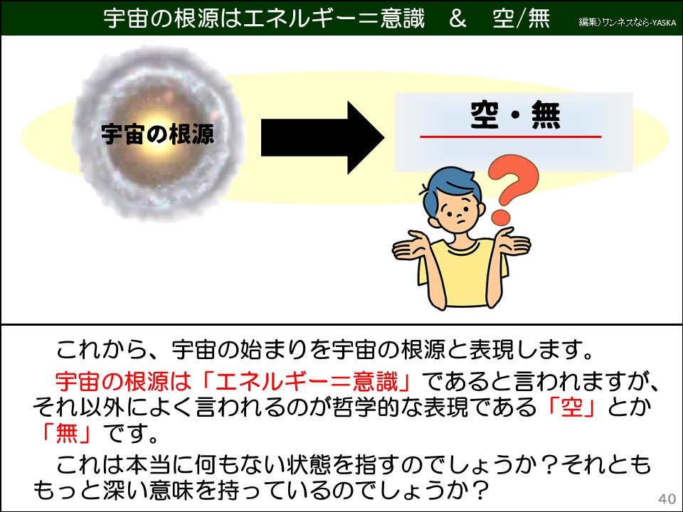 宇宙の根源はエネルギー=意識 & 空/無

宇宙の根源

空・無

これから、宇宙の始まりを宇宙の根源と表現します。

宇宙の根源は「エネルギー＝意識」であると言われますが、それ以外によく言われるのが哲学的な表現である「空」とか「無」です。

これは本当に何もない状態を指すのでしょうか?それとももっと深い意味を持っているのでしょうか?