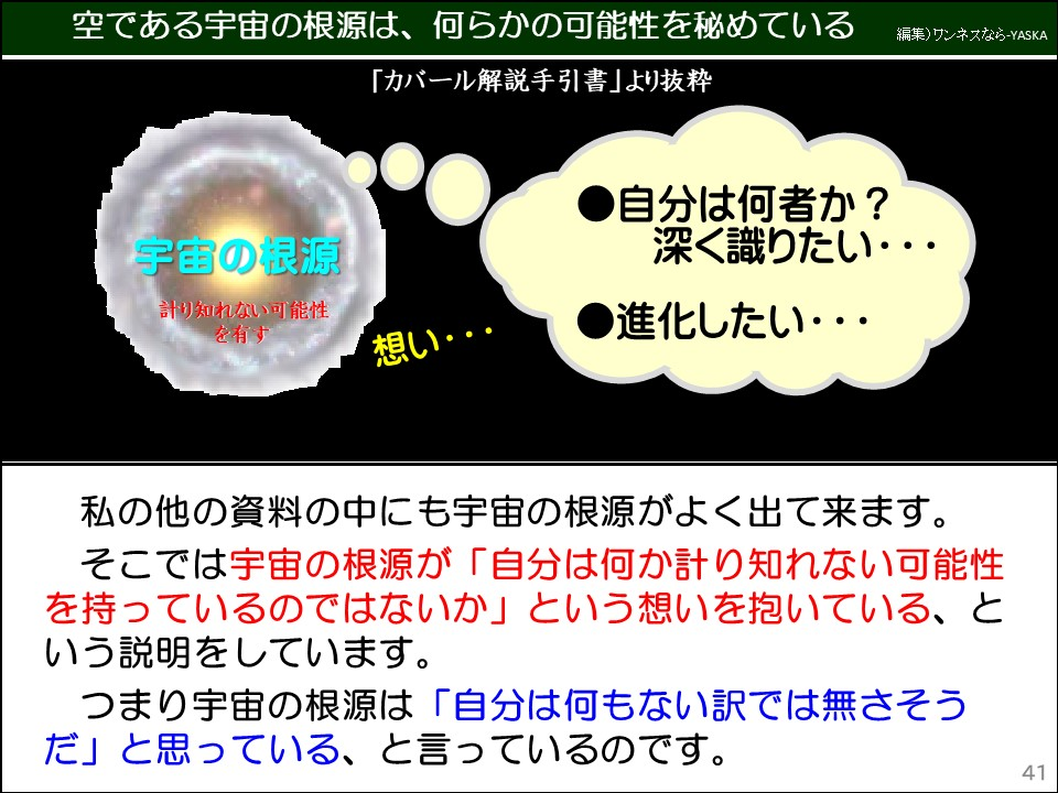 空である宇宙の根源は、何らかの可能性を秘めている

「カバール解説手引書」より抜粋

宇宙の根源

計り知れない可能性を有す

想い･･･

自分は何者か? 深く識りたい･･･

進化したい･･･

私の他の資料の中にも宇宙の根源がよく出て来ます。

そこでは宇宙の根源が「自分は何か計り知れない可能性を持っているのではないか」という想いを抱いている、という説明をしています。

つまり宇宙の根源は「自分は何もない訳では無さそうだ」と思っている、と言っているのです。