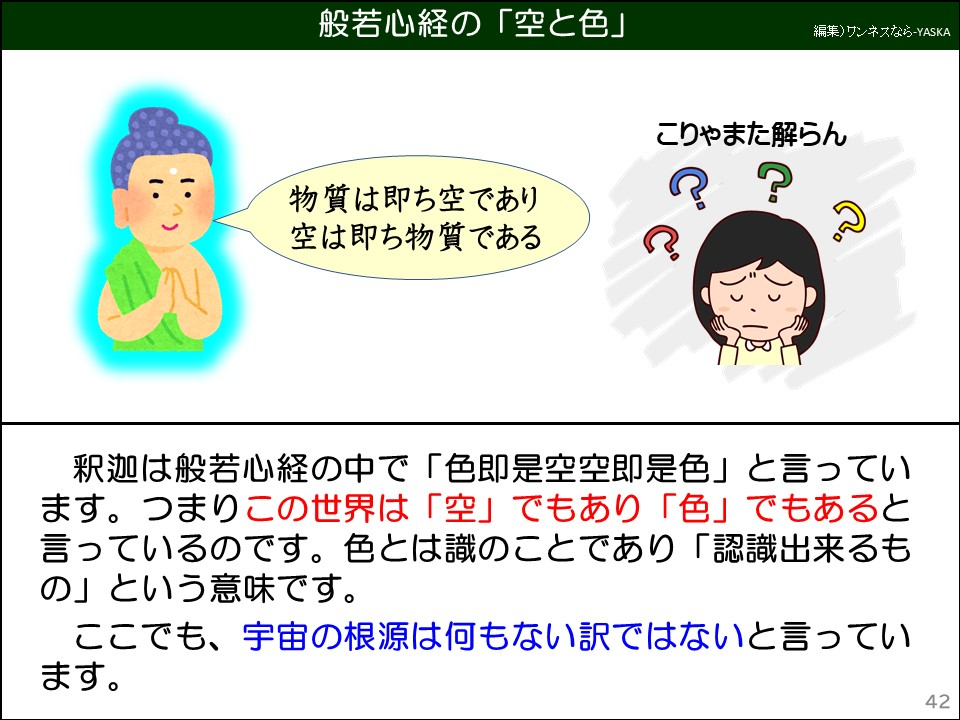 般若心経の「空と色」

物質は即ち空であり空は即ち物質である

こりゃまた解らん

??

釈迦は般若心経の中で「色即是空空即是色」と言っています。つまりこの世界は「空」でもあり「色」でもあると言っているのです。色とは識のことであり「認識出来るもの」という意味です。ここでも、宇宙の根源は何もない訳ではないと言っています。