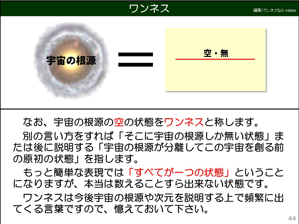 ワンネス

宇宙の根源

空・無

なお、宇宙の根源の空の状態をワンネスと称します。

別の言い方をすれば「そこに宇宙の根源しか無い状態」または後に説明する「宇宙の根源が分離してこの宇宙を創る前の原初の状態」を指します。

もっと簡単な表現では「すべてが一つの状態」ということになりますが、本当は数えることすら出来ない状態です。

ワンネスは今後宇宙の根源や次元を説明する上で頻繁に出てくる言葉ですので、憶えておいて下さい。