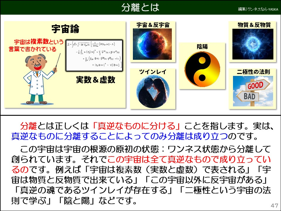 分離とは

宇宙&反宇宙

物質&反物質

宇宙論

宇宙は複素数という言葉で書かれている

実数&虚数

陰陽

ツインレイ

二極性の法則

良い

悪い

分離とは正しくは「真逆なものに分ける」ことを指します。実は、真逆なものに分離することによってのみ分離は成り立つのです。

この宇宙は宇宙の根源の原初の状態:ワンネス状態から分離して創られています。それでこの宇宙は全て真逆なもので成り立っているのです。例えば「宇宙は複素数(実数と虚数)で表される」「宇宙は物質と反物質で出来ている」「この宇宙以外に反宇宙がある」「真逆の魂であるツインレイが存在する」「二極性という宇宙の法則で学ぶ」「陰と陽」などです。