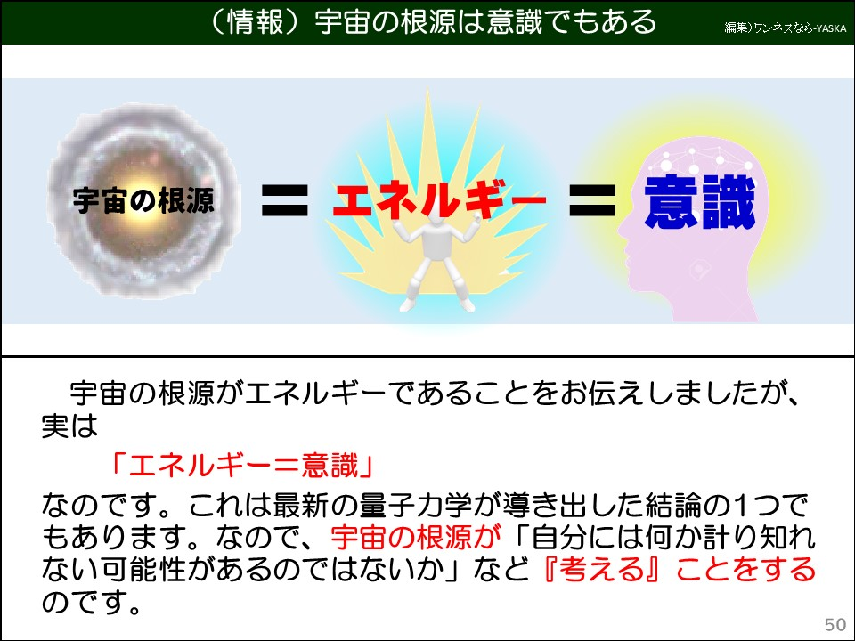(情報)宇宙の根源は意識でもある

宇宙の根源=エネルギー=意識

宇宙の根源がエネルギーであることをお伝えしましたが、実は

「エネルギー=意識」

なのです。これは最新の量子力学が導き出した結論の1つでもあります。なので、宇宙の根源が「自分には何か計り知れない可能性があるのではないか」など『考える』ことをするのです。