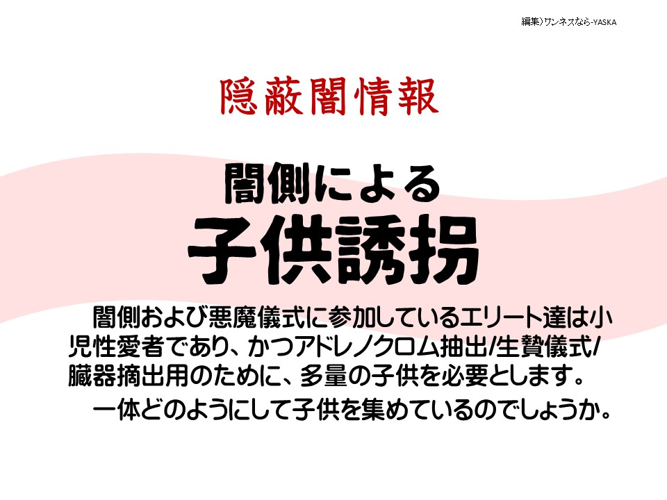 隱蔽闇情報

闇側による

子供誘拐

闇側および悪魔儀式に参加しているエリート達は小児性愛者であり、かつアドレノクロム抽出/生贄儀式/臓器摘出用のために、多量の子供を必要とします。

一体どのようにして子供を集めているのでしょうか。