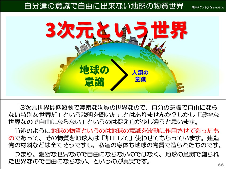 自分達の意識で自由に出来ない地球の物質世界

3次元という世界

地球の意識

人類の意識

「3次元世界は低波動で濃密な物質の世界なので、自分の意識で自由にならない特別な世界だ」という説明を聞いたことはありませんか? しかし「濃密な世界なので自由にならない」というのは捉え方が少し違うと思います。

前述のように地球の物質というのは地球の意識を波動に作用させて造ったものであって、その物質を地球人は「加工して」使わせてもらっています。建造物の材料などは全てそうですし、私達の身体も地球の物質で造られたものです。

つまり、濃密な世界なので自由にならないのではなく、地球の意識で創られた世界なので自由にならない、というのが真実です。