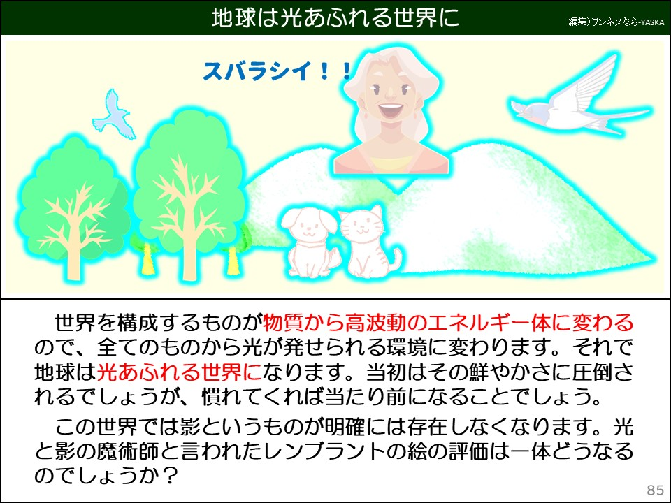 地球は光あふれる世界に

スバラシイ!!

世界を構成するものが物質から高波動のエネルギー体に変わるので、全てのものから光が発せられる環境に変わります。それで地球は光あふれる世界になります。当初はその鮮やかさに圧倒されるでしょうが、慣れてくれば当たり前になることでしょう。 この世界では影というものが明確には存在しなくなります。光と影の魔術師と言われたレンブラントの絵の評価は一体どうなるのでしょうか?