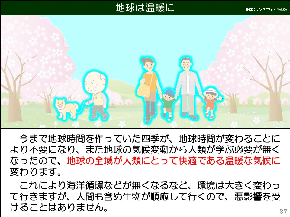地球は温暖に

今まで地球時間を作っていた四季が、地球時間が変わることにより不要になり、また地球の気候変動から人類が学ぶ必要が無くなったので、地球の全域が人類にとって快適である温暖な気候に変わります。

これにより海洋循環などが無くなるなど、環境は大きく変わって行きますが、人間も含め生物が順応して行くので、悪影響を受けることはありません。