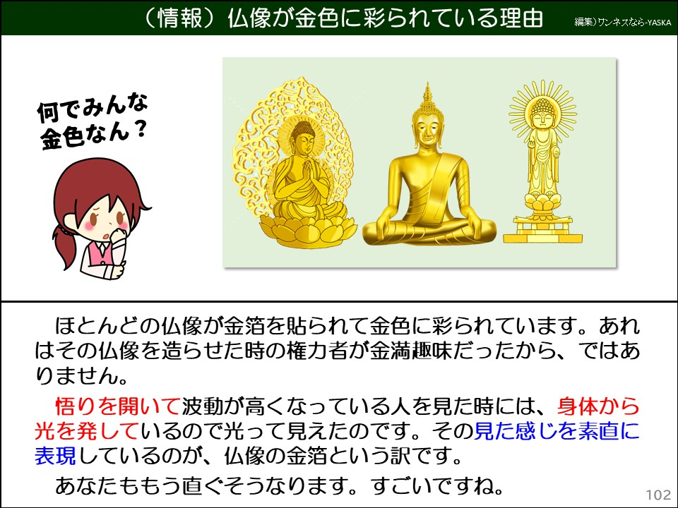 (情報)仏像が金色に彩られている理由

何でみんな金色なん?

ほとんどの仏像が金箔を貼られて金色に彩られています。あれはその仏像を造らせた時の権力者が金満趣味だったから、ではありません。

悟りを開いて波動が高くなっている人を見た時には、身体から光を発しているので光って見えたのです。その見た感じを素直に表現しているのが、仏像の金箔という訳です。

あなたももう直ぐそうなります。すごいですね。